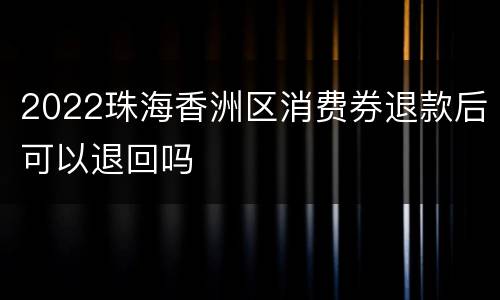 2022珠海香洲区消费券退款后可以退回吗