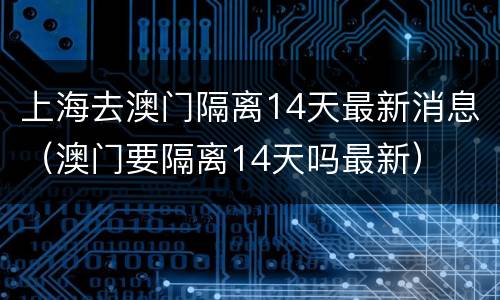 上海去澳门隔离14天最新消息（澳门要隔离14天吗最新）