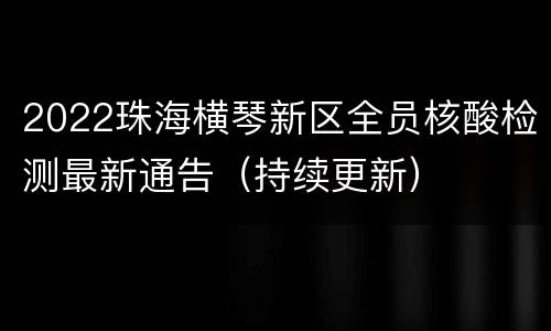 2022珠海横琴新区全员核酸检测最新通告（持续更新）