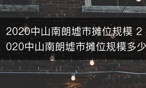 2020中山南朗墟市摊位规模 2020中山南朗墟市摊位规模多少