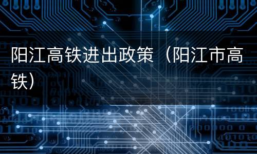 阳江高铁进出政策（阳江市高铁）