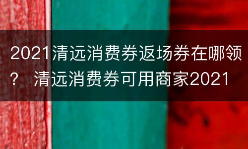2021清远消费券返场券在哪领？ 清远消费券可用商家2021