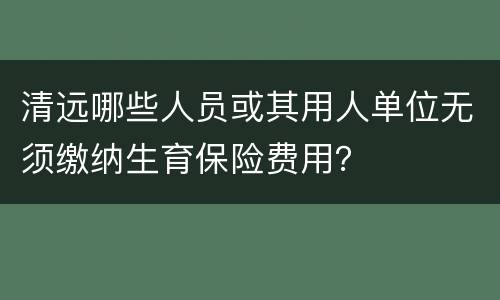 清远哪些人员或其用人单位无须缴纳生育保险费用？
