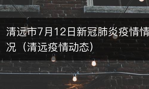 清远市7月12日新冠肺炎疫情情况（清远疫情动态）