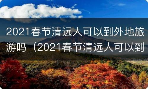 2021春节清远人可以到外地旅游吗（2021春节清远人可以到外地旅游吗知乎）