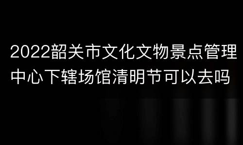 2022韶关市文化文物景点管理中心下辖场馆清明节可以去吗？