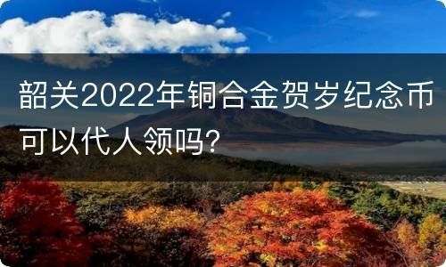 韶关2022年铜合金贺岁纪念币可以代人领吗？