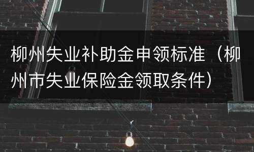 柳州失业补助金申领标准（柳州市失业保险金领取条件）