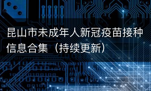 昆山市未成年人新冠疫苗接种信息合集（持续更新）