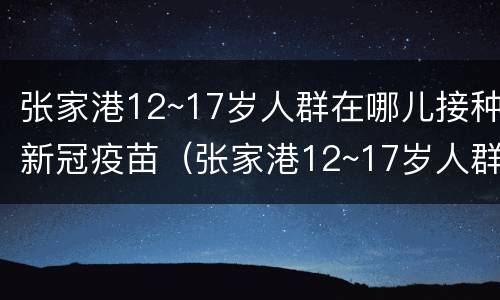 张家港12~17岁人群在哪儿接种新冠疫苗（张家港12~17岁人群在哪儿接种新冠疫苗第一针）
