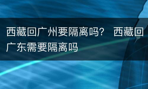 西藏回广州要隔离吗？ 西藏回广东需要隔离吗