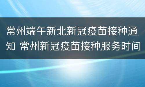 常州端午新北新冠疫苗接种通知 常州新冠疫苗接种服务时间