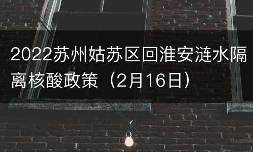 2022苏州姑苏区回淮安涟水隔离核酸政策（2月16日）