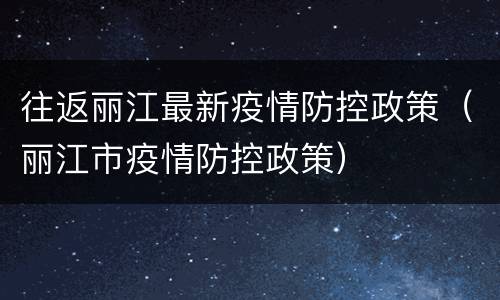 往返丽江最新疫情防控政策（丽江市疫情防控政策）