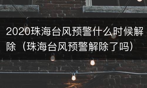 2020珠海台风预警什么时候解除（珠海台风预警解除了吗）
