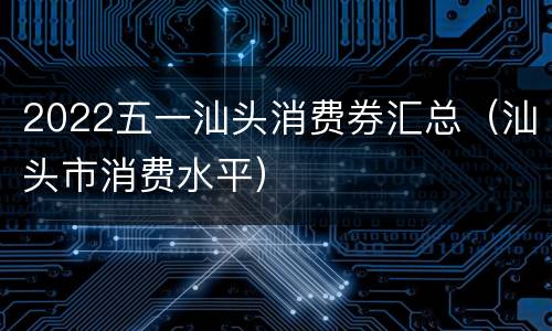 2022五一汕头消费券汇总（汕头市消费水平）