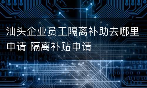 汕头企业员工隔离补助去哪里申请 隔离补贴申请