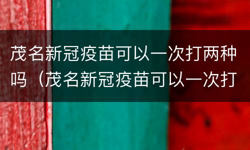 茂名新冠疫苗可以一次打两种吗（茂名新冠疫苗可以一次打两种吗）