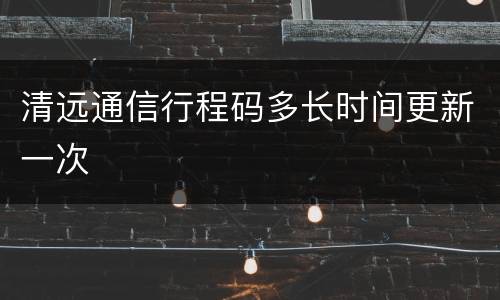 清远通信行程码多长时间更新一次