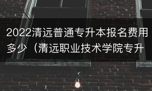 2022清远普通专升本报名费用多少（清远职业技术学院专升本专业）