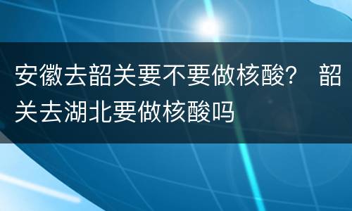 安徽去韶关要不要做核酸？ 韶关去湖北要做核酸吗