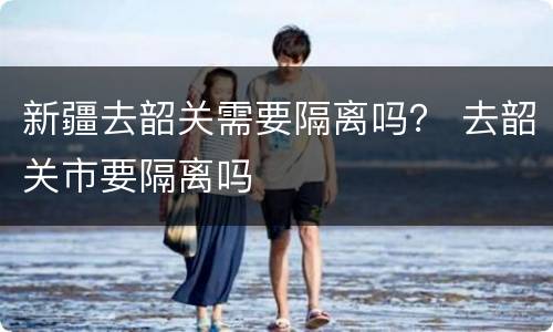 新疆去韶关需要隔离吗？ 去韶关市要隔离吗