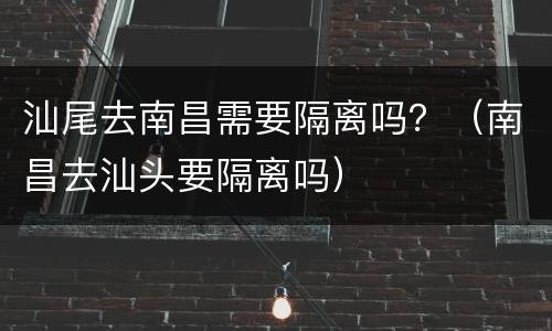 汕尾去南昌需要隔离吗？（南昌去汕头要隔离吗）