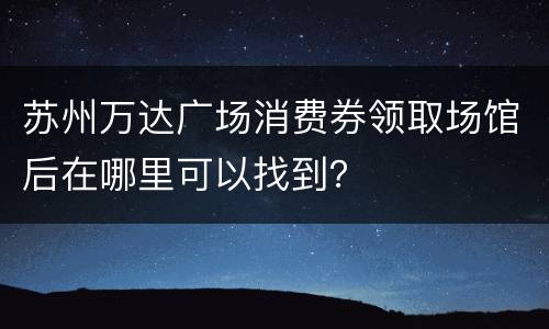 苏州万达广场消费券领取场馆后在哪里可以找到？