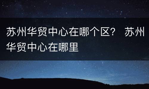 苏州华贸中心在哪个区？ 苏州华贸中心在哪里