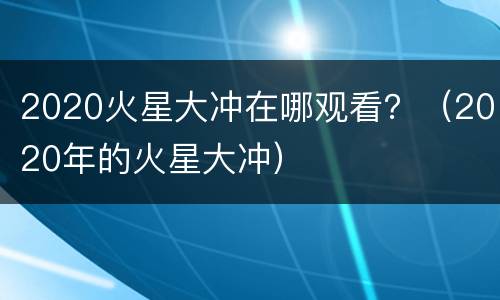 2020火星大冲在哪观看？（2020年的火星大冲）