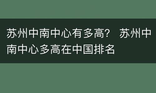 苏州中南中心有多高？ 苏州中南中心多高在中国排名