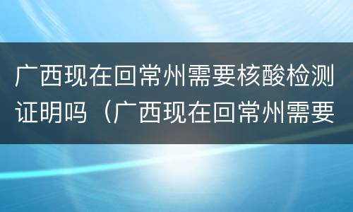 广西现在回常州需要核酸检测证明吗（广西现在回常州需要核酸检测证明吗最新）
