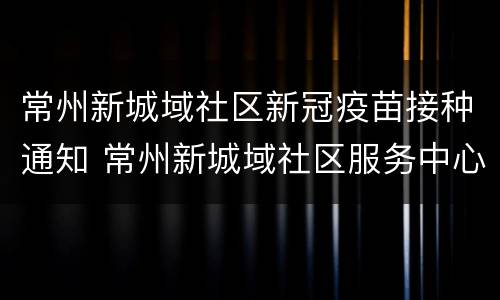 常州新城域社区新冠疫苗接种通知 常州新城域社区服务中心电话