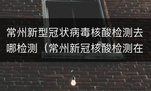 常州新型冠状病毒核酸检测去哪检测（常州新冠核酸检测在哪里做）
