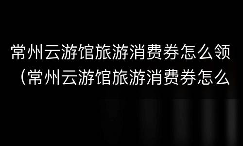 常州云游馆旅游消费券怎么领（常州云游馆旅游消费券怎么领的）