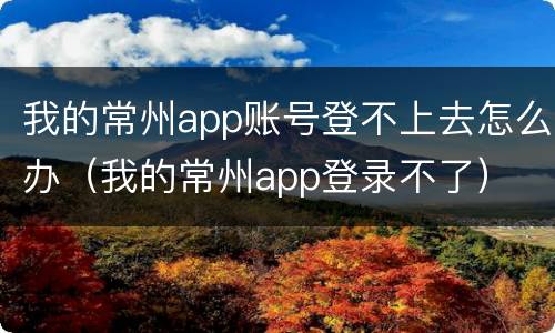 我的常州app账号登不上去怎么办（我的常州app登录不了）