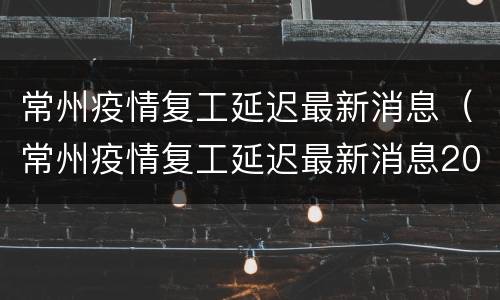 常州疫情复工延迟最新消息（常州疫情复工延迟最新消息2022.3.26）