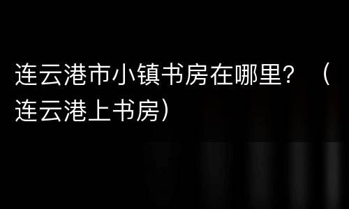 连云港市小镇书房在哪里？（连云港上书房）