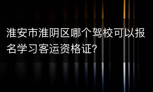 淮安市淮阴区哪个驾校可以报名学习客运资格证？