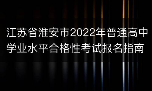 江苏省淮安市2022年普通高中学业水平合格性考试报名指南