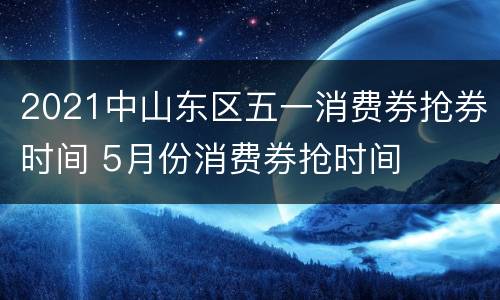 2021中山东区五一消费券抢券时间 5月份消费券抢时间