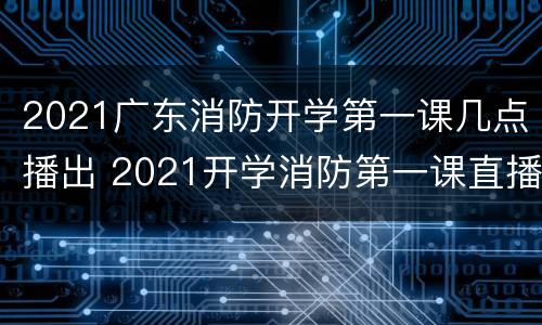 2021广东消防开学第一课几点播出 2021开学消防第一课直播