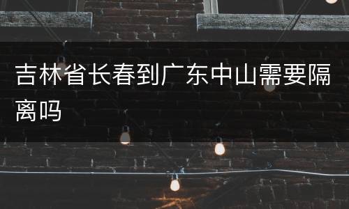 吉林省长春到广东中山需要隔离吗