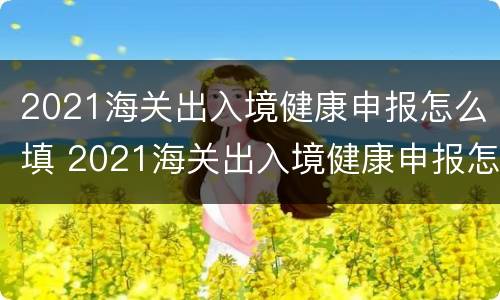 2021海关出入境健康申报怎么填 2021海关出入境健康申报怎么填写