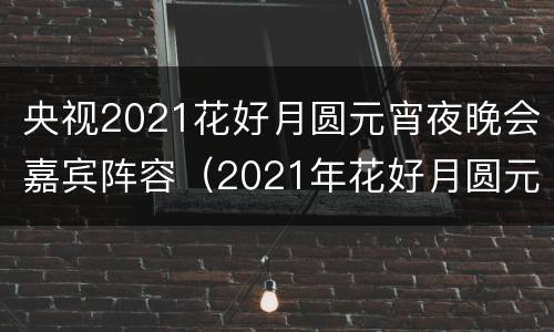 央视2021花好月圆元宵夜晚会嘉宾阵容（2021年花好月圆元宵夜节目单）