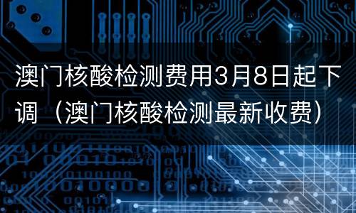 澳门核酸检测费用3月8日起下调（澳门核酸检测最新收费）