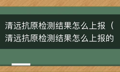 清远抗原检测结果怎么上报（清远抗原检测结果怎么上报的）