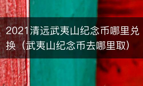 2021清远武夷山纪念币哪里兑换（武夷山纪念币去哪里取）