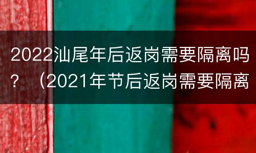 2022汕尾年后返岗需要隔离吗？（2021年节后返岗需要隔离吗）