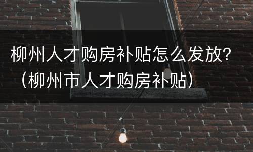柳州人才购房补贴怎么发放？（柳州市人才购房补贴）